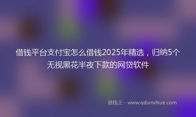 借钱平台支付宝怎么借钱2025年精选，归纳5个无视黑花半夜下款的网贷软件