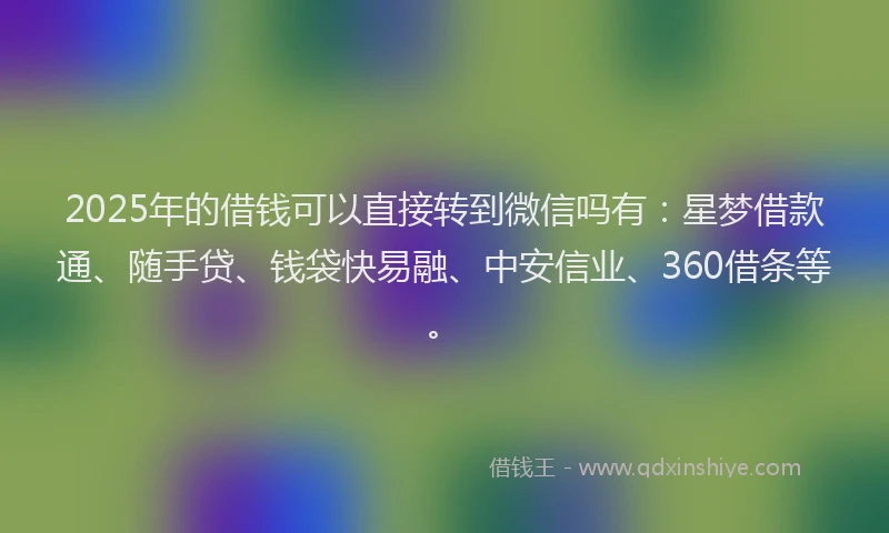 2025年的借钱可以直接转到微信吗有：星梦借款通、随手贷、钱袋快易融、中安信业、360借条等。