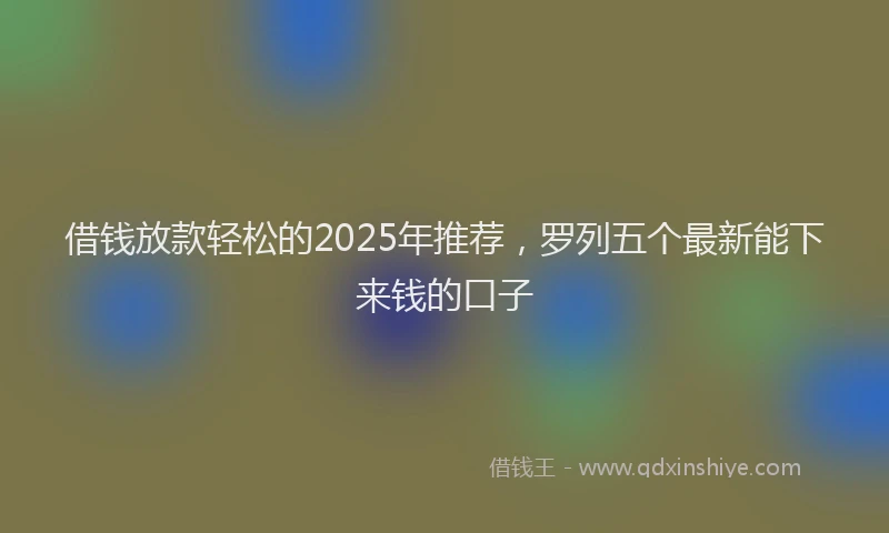 借钱放款轻松的2025年推荐，罗列五个最新能下来钱的口子
