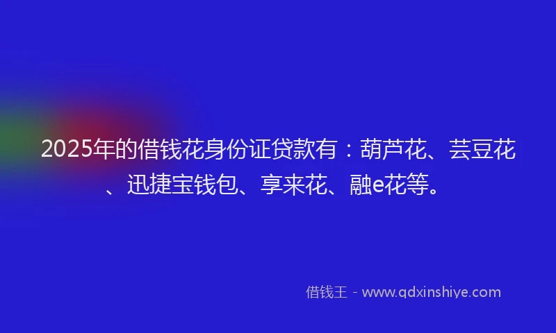2025年的借钱花身份证贷款有：葫芦花、芸豆花、迅捷宝钱包、享来花、融e花等。