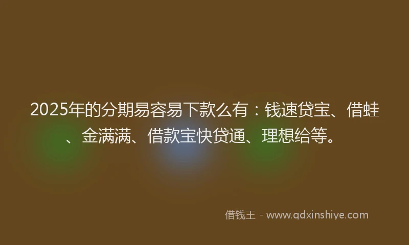 2025年的分期易容易下款么有：钱速贷宝、借蛙、金满满、借款宝快贷通、理想给等。