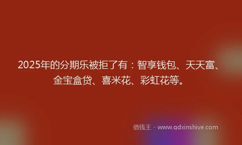 2025年的分期乐被拒了有：智享钱包、天天富、金宝盒贷、喜米花、彩虹花等。