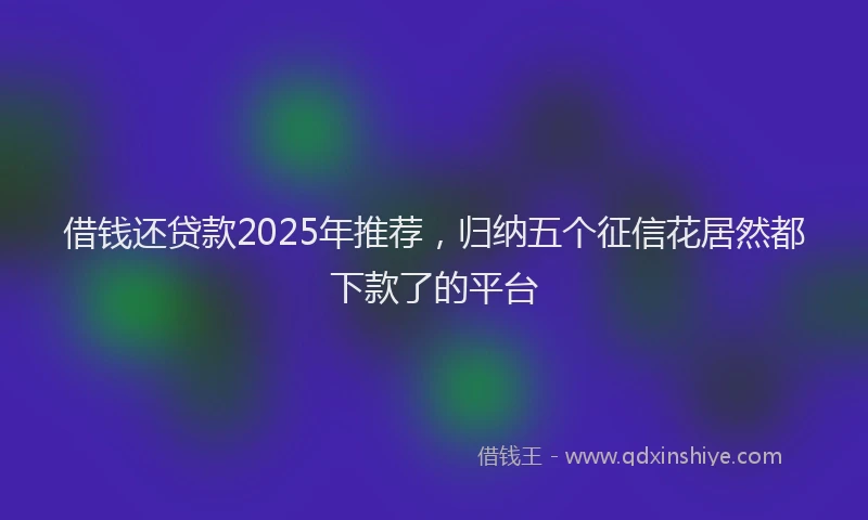 借钱还贷款2025年推荐，归纳五个征信花居然都下款了的平台