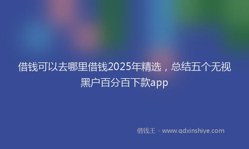 借钱可以去哪里借钱2025年精选，总结五个无视黑户百分百下款app
