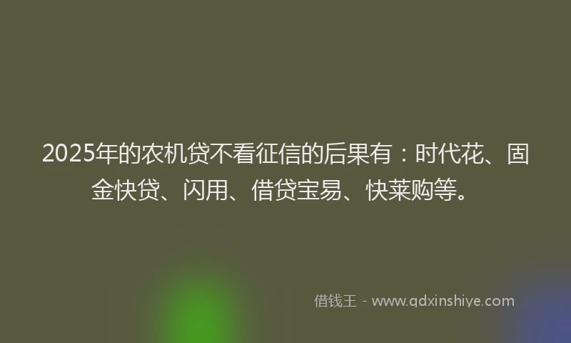 2025年的农机贷不看征信的后果有：时代花、固金快贷、闪用、借贷宝易、快莱购等。