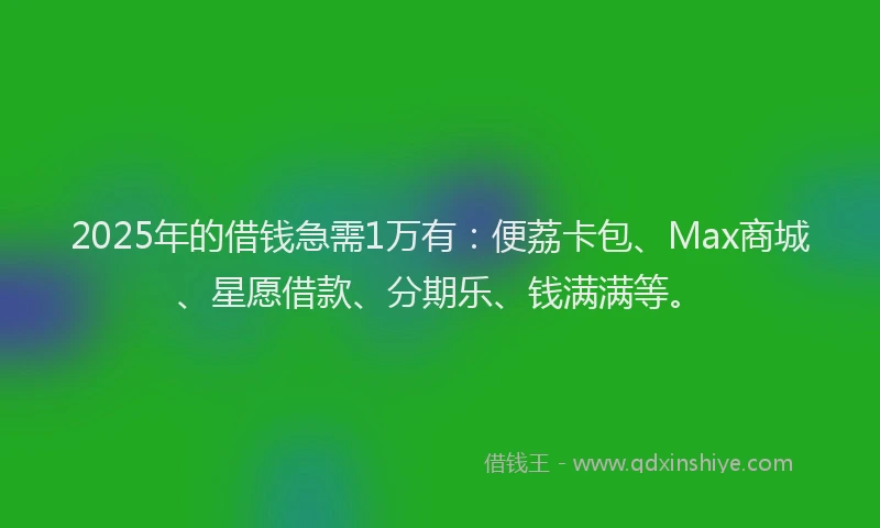 2025年的借钱急需1万有：便荔卡包、Max商城、星愿借款、分期乐、钱满满等。