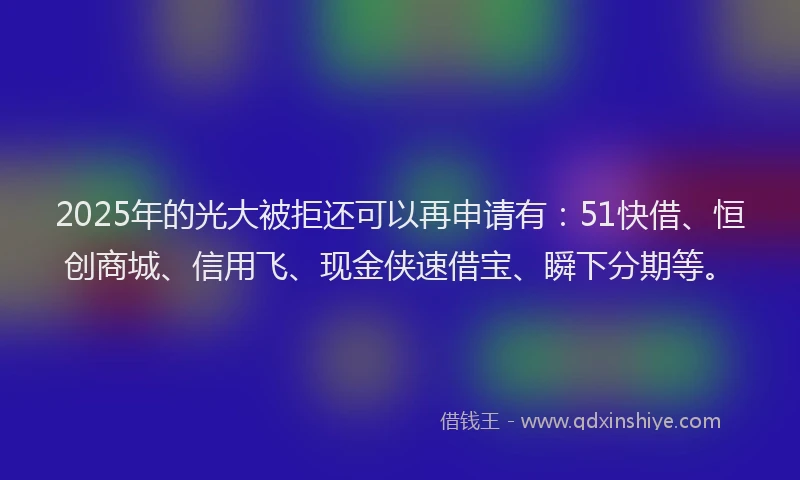2025年的光大被拒还可以再申请有：51快借、恒创商城、信用飞、现金侠速借宝、瞬下分期等。
