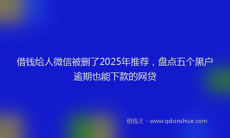 借钱给人微信被删了2025年推荐，盘点五个黑户逾期也能下款的网贷