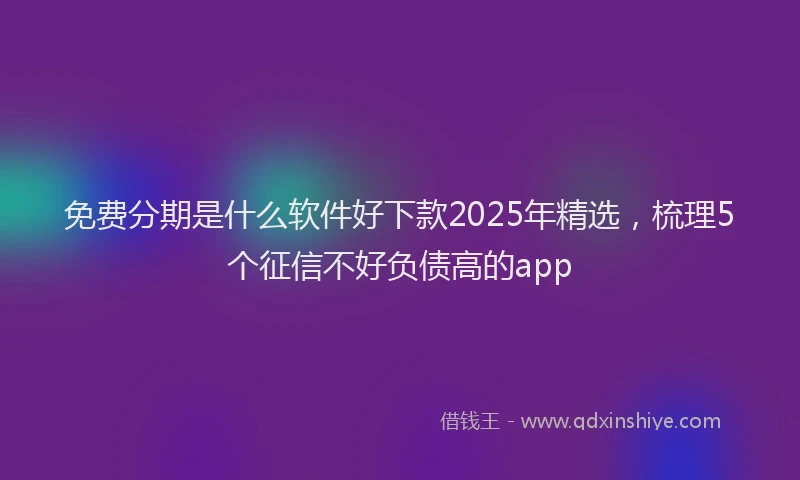 免费分期是什么软件好下款2025年精选，梳理5个征信不好负债高的app