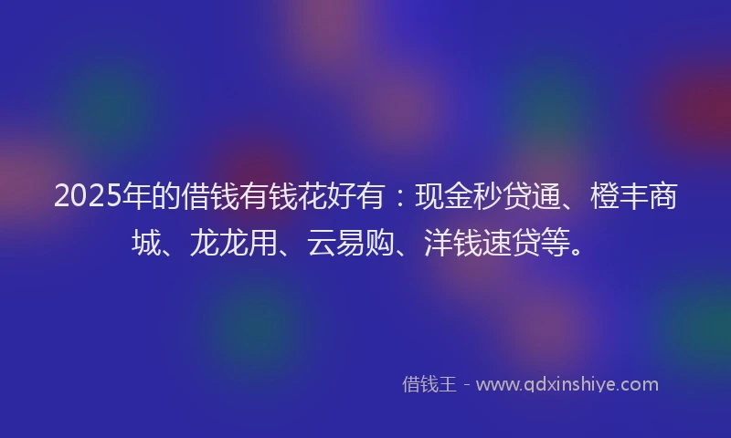 2025年的借钱有钱花好有：现金秒贷通、橙丰商城、龙龙用、云易购、洋钱速贷等。