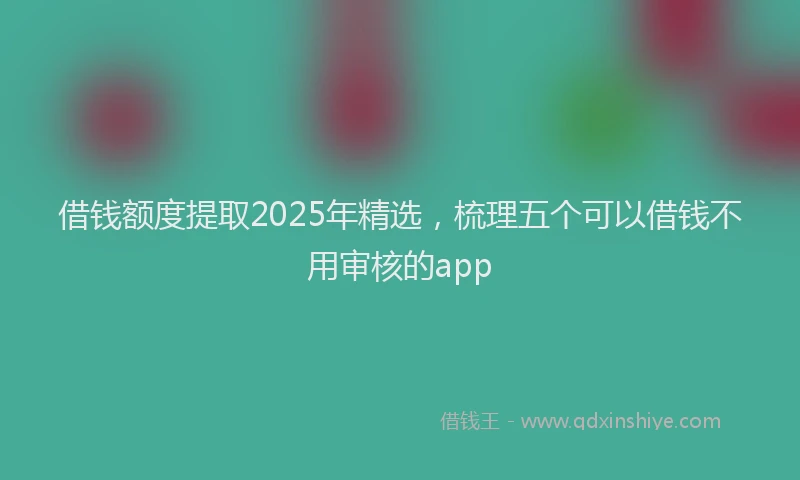 借钱额度提取2025年精选，梳理五个可以借钱不用审核的app