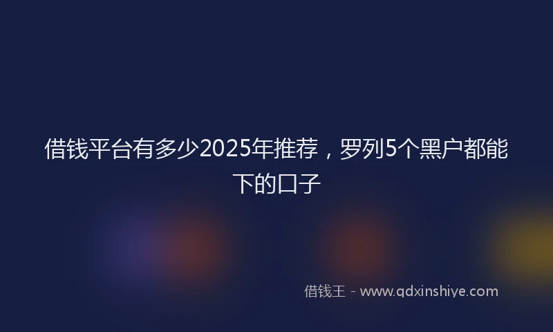 借钱平台有多少2025年推荐，罗列5个黑户都能下的口子