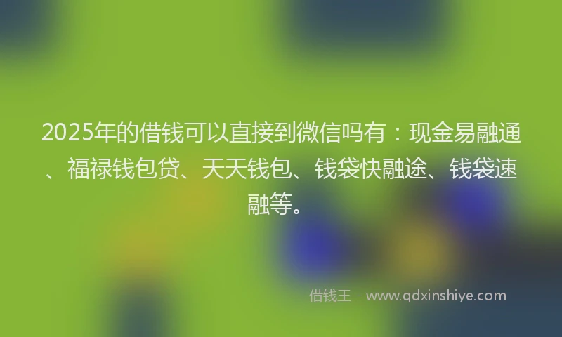 2025年的借钱可以直接到微信吗有：现金易融通、福禄钱包贷、天天钱包、钱袋快融途、钱袋速融等。