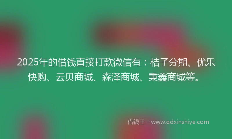 2025年的借钱直接打款微信有：桔子分期、优乐快购、云贝商城、森泽商城、秉鑫商城等。