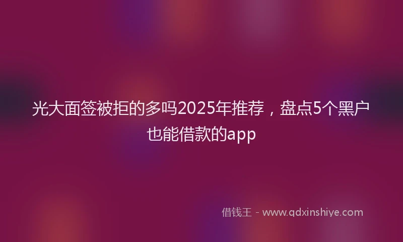 光大面签被拒的多吗2025年推荐，盘点5个黑户也能借款的app