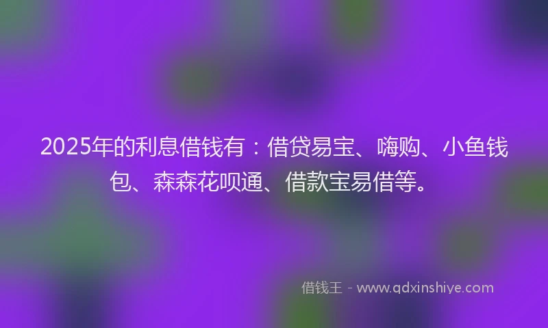 2025年的利息借钱有：借贷易宝、嗨购、小鱼钱包、森森花呗通、借款宝易借等。