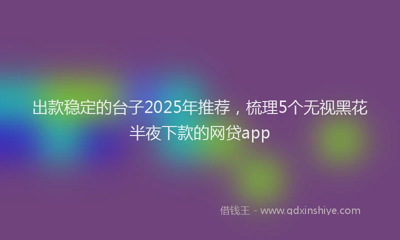 出款稳定的台子2025年推荐，梳理5个无视黑花半夜下款的网贷app
