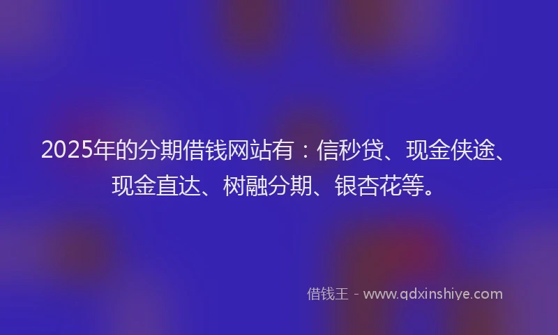 2025年的分期借钱网站有：信秒贷、现金侠途、现金直达、树融分期、银杏花等。