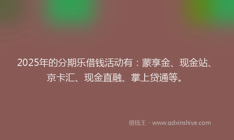 2025年的分期乐借钱活动有：蒙享金、现金站、京卡汇、现金直融、掌上贷通等。