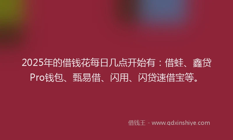 2025年的借钱花每日几点开始有：借蛙、鑫贷Pro钱包、甄易借、闪用、闪贷速借宝等。
