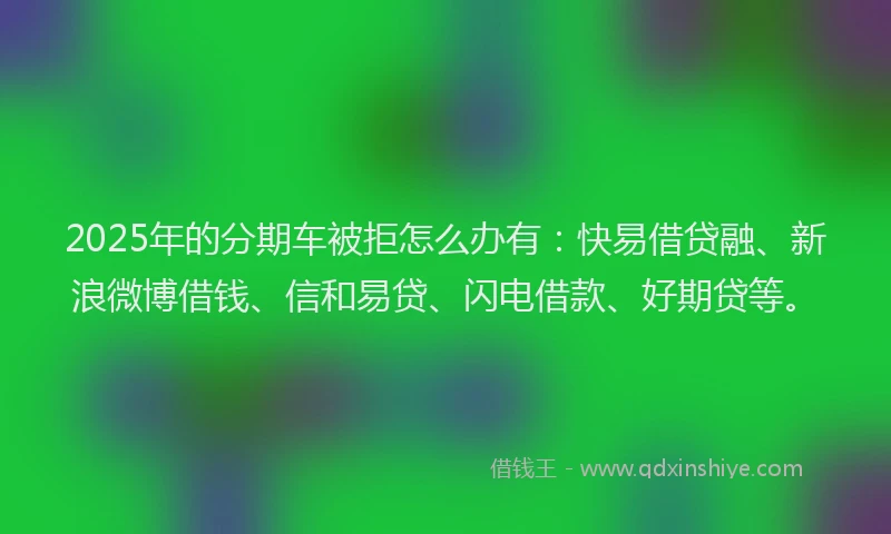 2025年的分期车被拒怎么办有：快易借贷融、新浪微博借钱、信和易贷、闪电借款、好期贷等。