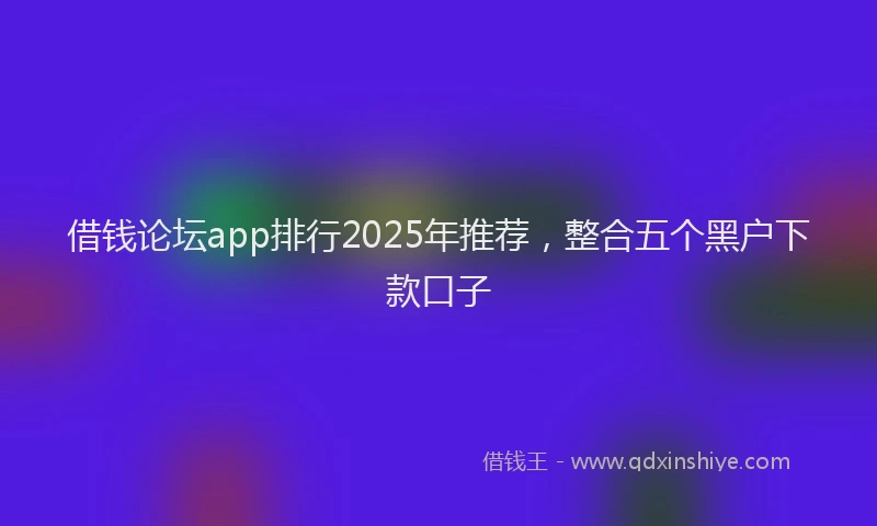 借钱论坛app排行2025年推荐，整合五个黑户下款口子