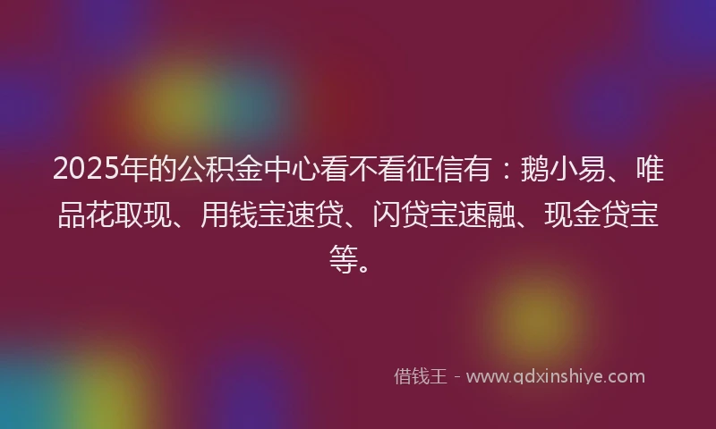 2025年的公积金中心看不看征信有：鹅小易、唯品花取现、用钱宝速贷、闪贷宝速融、现金贷宝等。