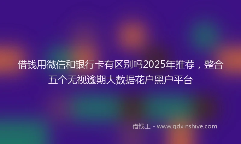 借钱用微信和银行卡有区别吗2025年推荐，整合五个无视逾期大数据花户黑户平台