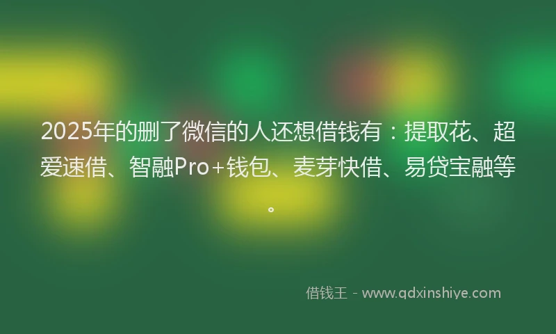 2025年的删了微信的人还想借钱有：提取花、超爱速借、智融Pro+钱包、麦芽快借、易贷宝融等。