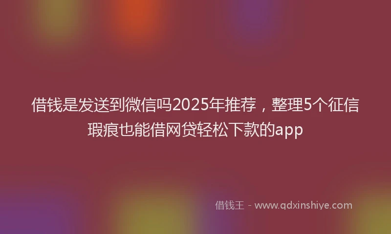 借钱是发送到微信吗2025年推荐，整理5个征信瑕疵也能借网贷轻松下款的app