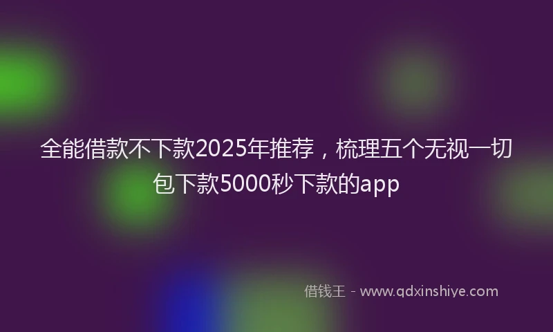 全能借款不下款2025年推荐，梳理五个无视一切包下款5000秒下款的app
