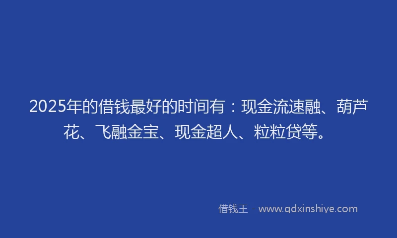 2025年的借钱最好的时间有：现金流速融、葫芦花、飞融金宝、现金超人、粒粒贷等。