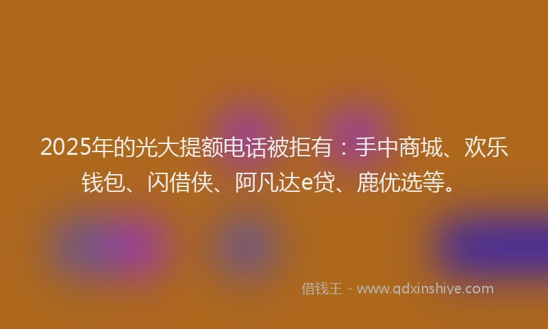 2025年的光大提额电话被拒有：手中商城、欢乐钱包、闪借侠、阿凡达e贷、鹿优选等。
