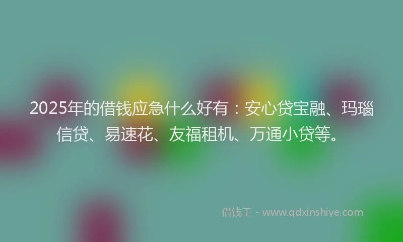 2025年的借钱应急什么好有：安心贷宝融、玛瑙信贷、易速花、友福租机、万通小贷等。