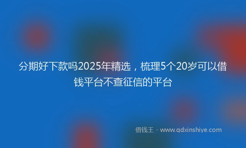 分期好下款吗2025年精选，梳理5个20岁可以借钱平台不查征信的平台