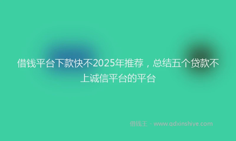 借钱平台下款快不2025年推荐，总结五个贷款不上诚信平台的平台