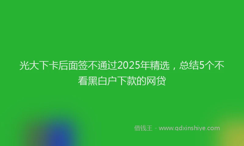 光大下卡后面签不通过2025年精选，总结5个不看黑白户下款的网贷
