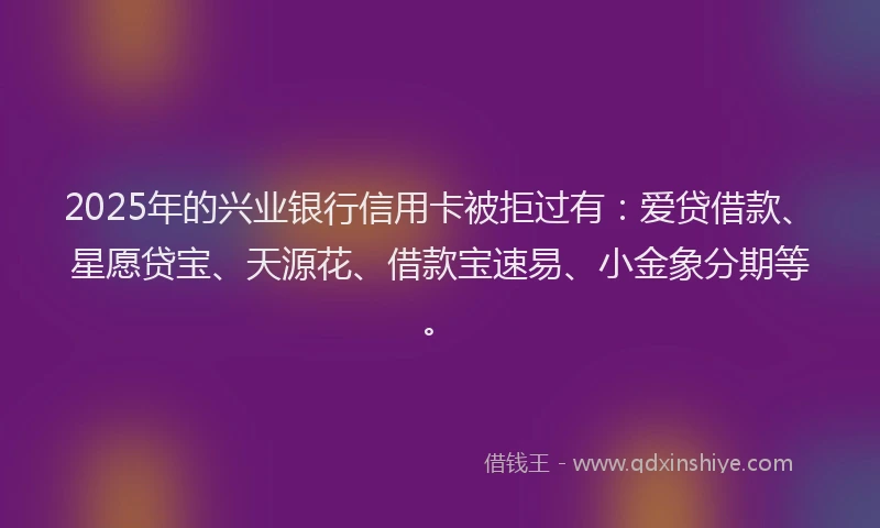 2025年的兴业银行信用卡被拒过有：爱贷借款、星愿贷宝、天源花、借款宝速易、小金象分期等。