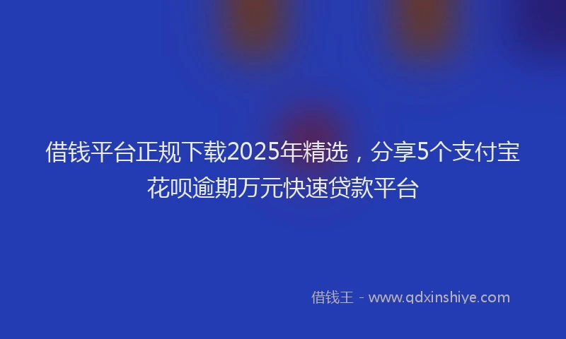 借钱平台正规下载2025年精选，分享5个支付宝花呗逾期万元快速贷款平台