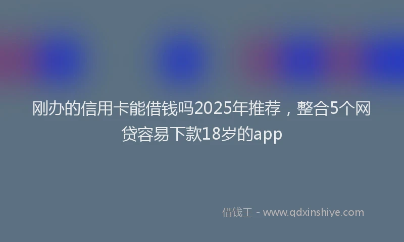 刚办的信用卡能借钱吗2025年推荐，整合5个网贷容易下款18岁的app