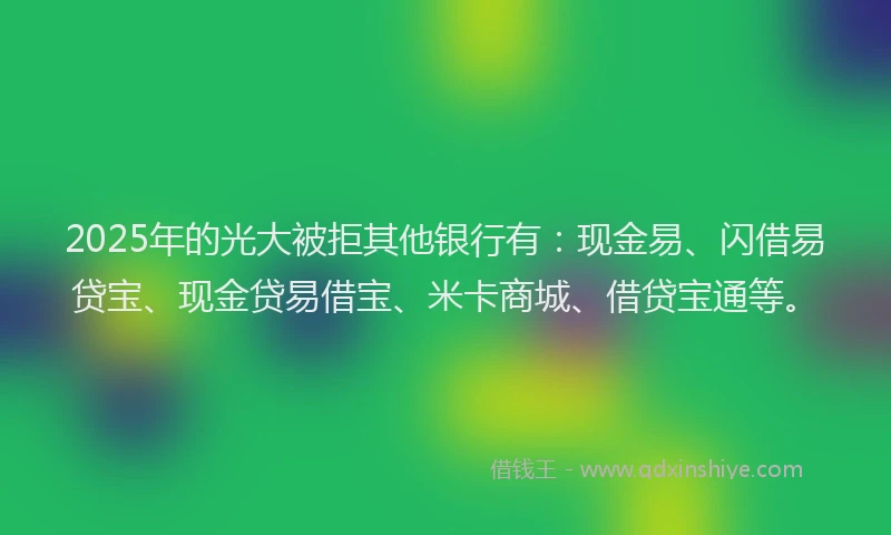 2025年的光大被拒其他银行有：现金易、闪借易贷宝、现金贷易借宝、米卡商城、借贷宝通等。