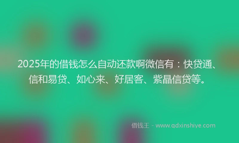 2025年的借钱怎么自动还款啊微信有：快贷通、信和易贷、如心来、好居客、紫晶信贷等。