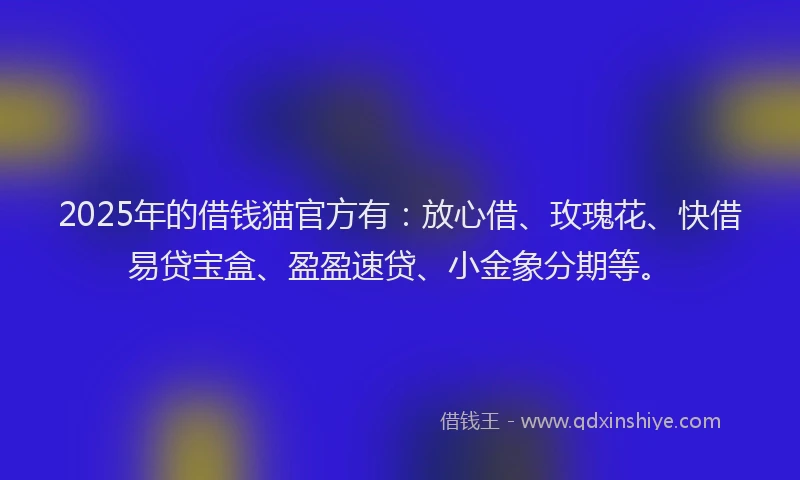 2025年的借钱猫官方有：放心借、玫瑰花、快借易贷宝盒、盈盈速贷、小金象分期等。
