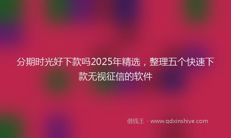 分期时光好下款吗2025年精选，整理五个快速下款无视征信的软件