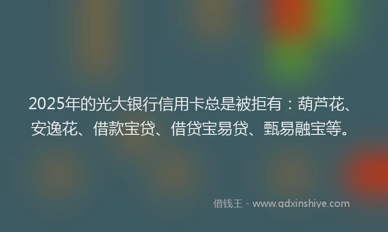 2025年的光大银行信用卡总是被拒有：葫芦花、安逸花、借款宝贷、借贷宝易贷、甄易融宝等。