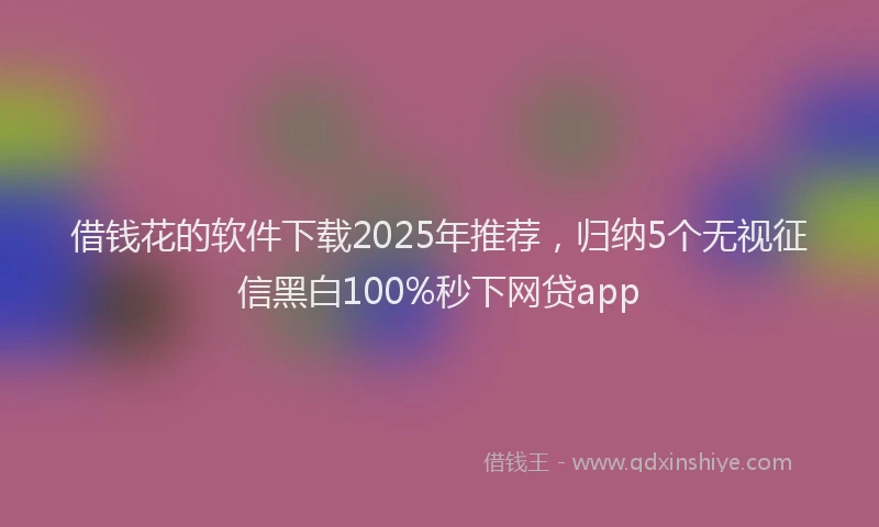 借钱花的软件下载2025年推荐，归纳5个无视征信黑白100%秒下网贷app