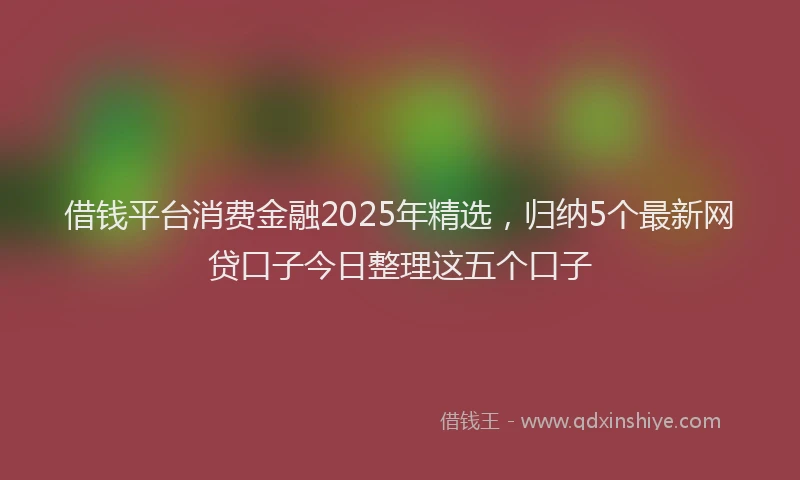 借钱平台消费金融2025年精选，归纳5个最新网贷口子今日整理这五个口子