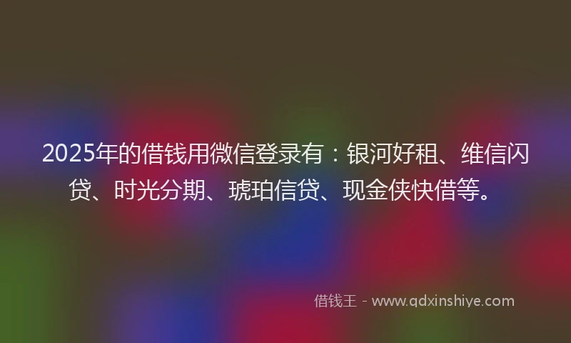 2025年的借钱用微信登录有：银河好租、维信闪贷、时光分期、琥珀信贷、现金侠快借等。