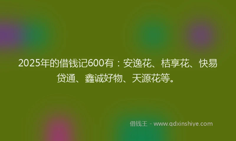 2025年的借钱记600有：安逸花、桔享花、快易贷通、鑫诚好物、天源花等。