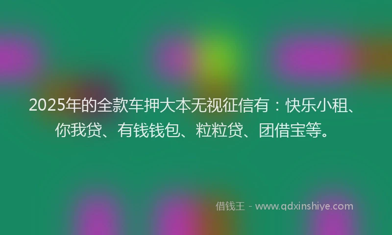 2025年的全款车押大本无视征信有：快乐小租、你我贷、有钱钱包、粒粒贷、团借宝等。